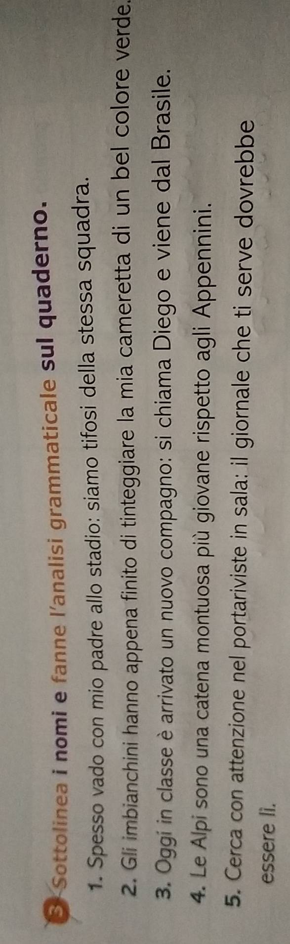 Sottolinea i nomi e fanne l'analisi grammaticale sul quaderno. 
1. Spesso vado con mio padre allo stadio: siamo tifosi della stessa squadra. 
2. Gli imbianchini hanno appena finito di tinteggiare la mia cameretta di un bel colore verde. 
3. Oggi in classe è arrivato un nuovo compagno: si chiama Diego e viene dal Brasile. 
4. Le Alpi sono una catena montuosa più giovane rispetto agli Appennini. 
5. Cerca con attenzione nel portariviste in sala: il giornale che ti serve dovrebbe 
essere li.