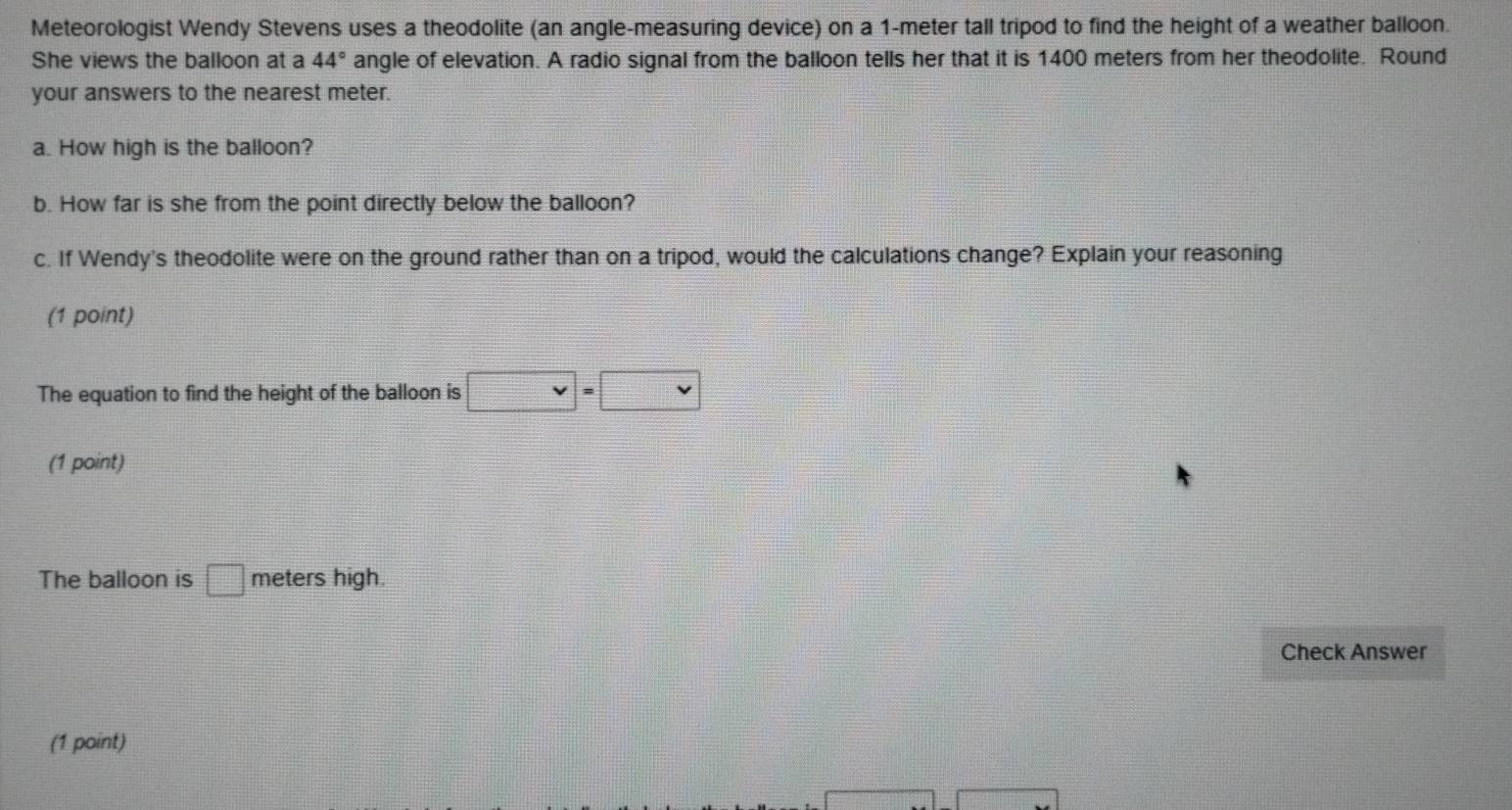 Meteorologist Wendy Stevens uses a theodolite (an angle-measuring device) on a 1-meter tall tripod to find the height of a weather balloon. 
She views the balloon at a 44° angle of elevation. A radio signal from the balloon tells her that it is 1400 meters from her theodolite. Round 
your answers to the nearest meter. 
a. How high is the balloon? 
b. How far is she from the point directly below the balloon? 
c. If Wendy's theodolite were on the ground rather than on a tripod, would the calculations change? Explain your reasoning 
(1 point) 
The equation to find the height of the balloon is □ =□
(1 point) 
The balloon is □ meters high. 
Check Answer 
(1 point)