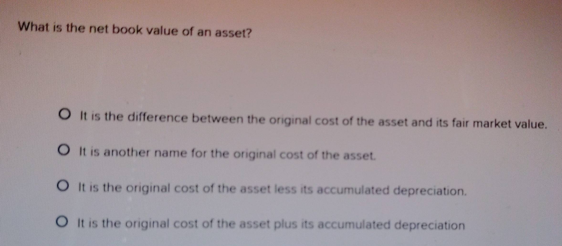 What is the net book value of an asset?
It is the difference between the original cost of the asset and its fair market value.
It is another name for the original cost of the asset.
It is the original cost of the asset less its accumulated depreciation.
It is the original cost of the asset plus its accumulated depreciation