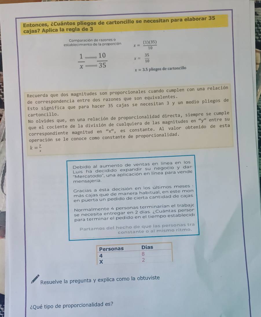 Entonces, ¿Cuántos pliegos de cartoncillo se necesitan para elaborar 35
cajas? Aplica la regla de 3
Comparación de razones o 
establecimiento de la proporción x= (1)(35)/10 
 1/x   10/35  x= 35/10 
x=3.5 pliegos de cartoncillo 
Recuerda que dos magnitudes son proporcionales cuando cumplen con una relación 
de correspondencia entre dos razones que son equivalentes. 
Esto significa que para hacer 35 cajas se necesitan 3 y un medio pliegos de 
cartoncillo. 
No olvides que, en una relación de proporcionalidad directa, siempre se cumple 
que el cociente de la división de cualquiera de las magnitudes en “ y ” entre su 
correspondiente magnitud en “ x ”, es constante. Al valor obtenido de esta 
operación se le conoce como constante de proporcionalidad.
k= y/x 
Debido al aumento de ventas en línea en los 
Luis ha decidido expandir su negocio y dar 
''Mercatodo'', una aplicación en línea para vende 
mensajería. 
Gracias a ésta decisión en los últimos meses : 
más cajas que de manera habitual, en este mon 
en puerta un pedido de cierta cantidad de cajas 
Normalmente 4 personas terminarian el trabajo 
se necesita entregar en 2 días. ¿Cuántas person 
para terminar el pedido en el tiempo establecid 
Partamos del hecho de que las personas tra 
constante o al mismo ritmo. 
Resuelve la pregunta y explica como la obtuviste 
¿Qué tipo de proporcionalidad es?