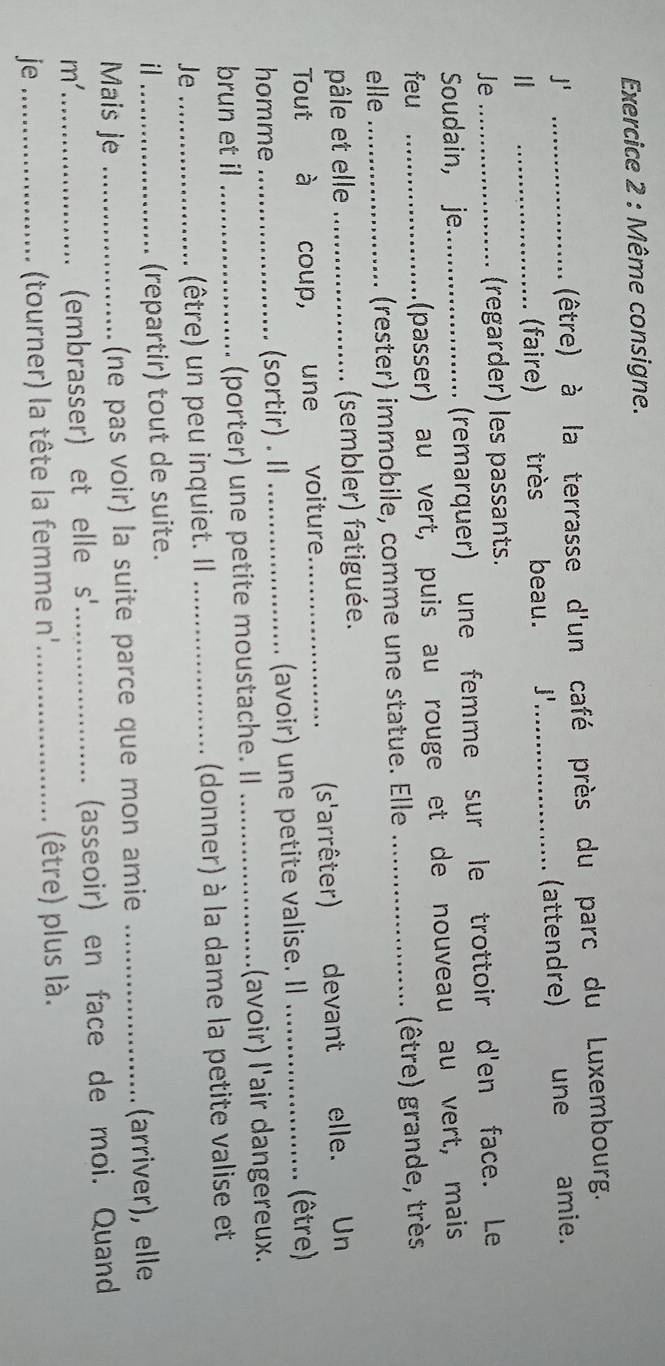 Même consigne. 
(être) à la terrasse d'un café près du parc du Luxembourg. 
j' _une amie. 
_(faire) très beau. j'_ (attendre) 
Je 
(regarder) les passants. 
Soudain, je (remarquer) une femme sur le trottoir d'en face. Le 
feu _(passer) au vert, puis au rouge et de nouveau au vert, mais 
elle_ _(rester) immobile, comme une statue. Elle _(être) grande, très 
pâle et elle (sembler) fatiguée. 
(s'arrêter) 
Tout à coup, une voiture _devant elle. Un 
homme (sortir) . _(avoir) une petite valise. Il 
(être) 
brun et il . (porter) une petite moustache. II _(avoir) l'air dangereux. 
Je_ __(donner) à la dame la petite valise et 
(être) un peu inquiet. Il 
il 
(repartir) tout de suite. 
Mais je _(ne pas voir) la suite parce que mon amie _(arriver), elle 
m' _ 
(embrasser) et elle s'_ (asseoir) en face de moi. Quand 
je __(être) plus là. 
(tourner) la tête la femme n''