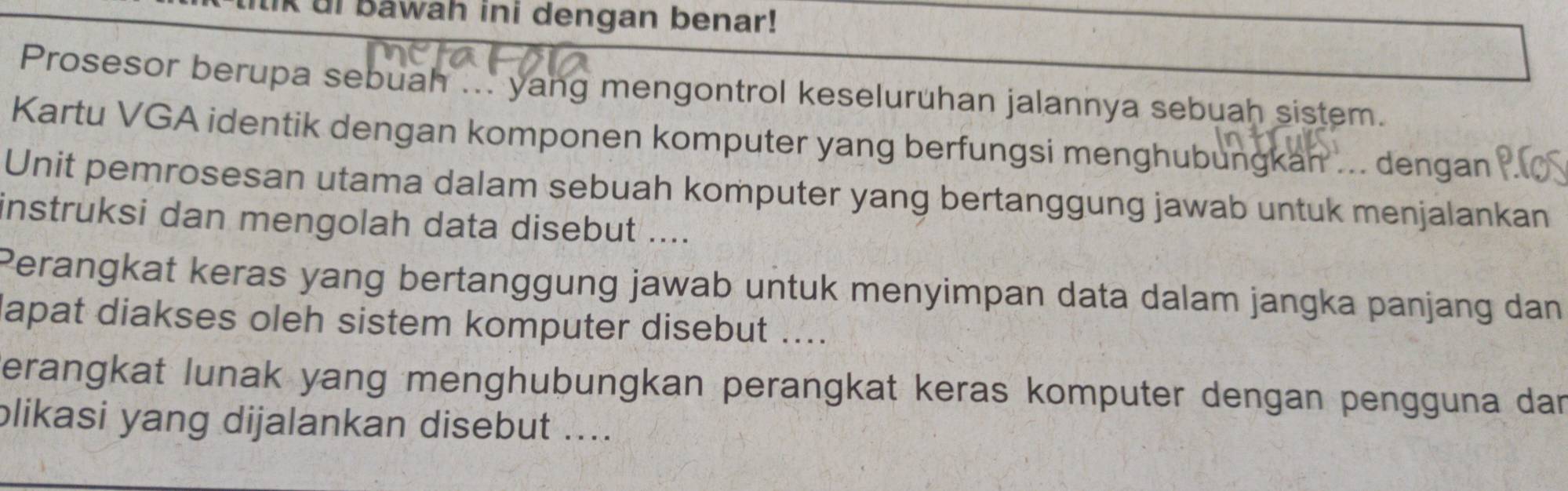 ui bawah ini dengan benar! 
Prosesor berupa sebuah ... yang mengontrol keseluruhan jalannya sebuah sistem. 
Kartu VGA identik dengan komponen komputer yang berfungsi menghubungkan ... dengan 
Unit pemrosesan utama dalam sebuah komputer yang bertanggung jawab untuk menjalankan 
instruksi dan mengolah data disebut .... 
Perangkat keras yang bertanggung jawab untuk menyimpan data dalam jangka panjang dan 
lapat diakses oleh sistem komputer disebut .... 
verangkat lunak yang menghubungkan perangkat keras komputer dengan pengguna dan 
plikasi yang dijalankan disebut ....