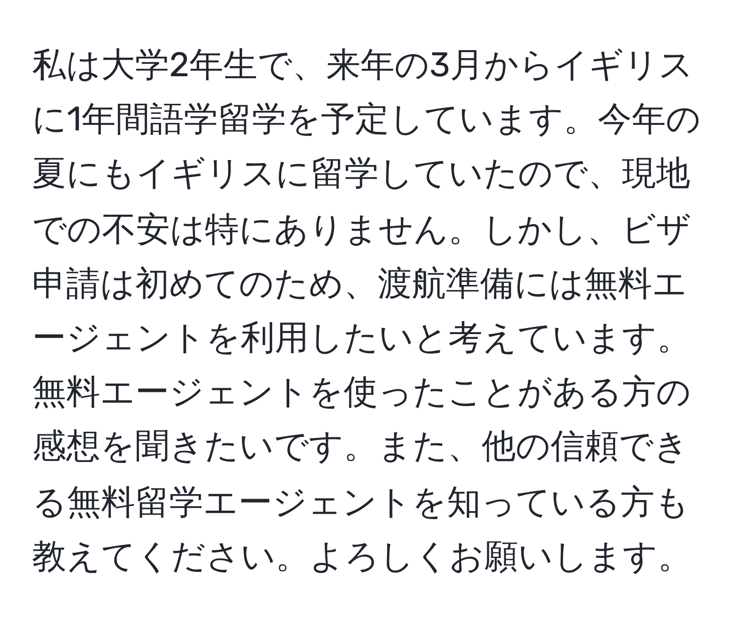 私は大学2年生で、来年の3月からイギリスに1年間語学留学を予定しています。今年の夏にもイギリスに留学していたので、現地での不安は特にありません。しかし、ビザ申請は初めてのため、渡航準備には無料エージェントを利用したいと考えています。無料エージェントを使ったことがある方の感想を聞きたいです。また、他の信頼できる無料留学エージェントを知っている方も教えてください。よろしくお願いします。