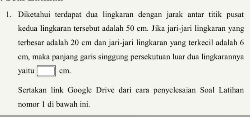 Diketahui terdapat dua lingkaran dengan jarak antar titik pusat 
kedua lingkaran tersebut adalah 50 cm. Jika jari-jari lingkaran yang 
terbesar adalah 20 cm dan jari-jari lingkaran yang terkecil adalah 6
cm, maka panjang garis singgung persekutuan luar dua lingkarannya 
yaitu □ cm. 
Sertakan link Google Drive dari cara penyelesaian Soal Latihan 
nomor 1 di bawah ini.