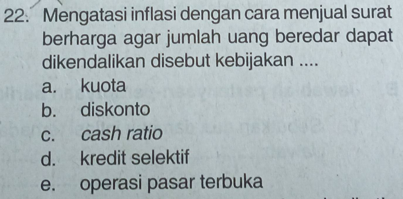 Mengatasi inflasi dengan cara menjual surat
berharga agar jumlah uang beredar dapat
dikendalikan disebut kebijakan ....
a. kuota
b. diskonto
c. cash ratio
d. kredit selektif
e. operasi pasar terbuka