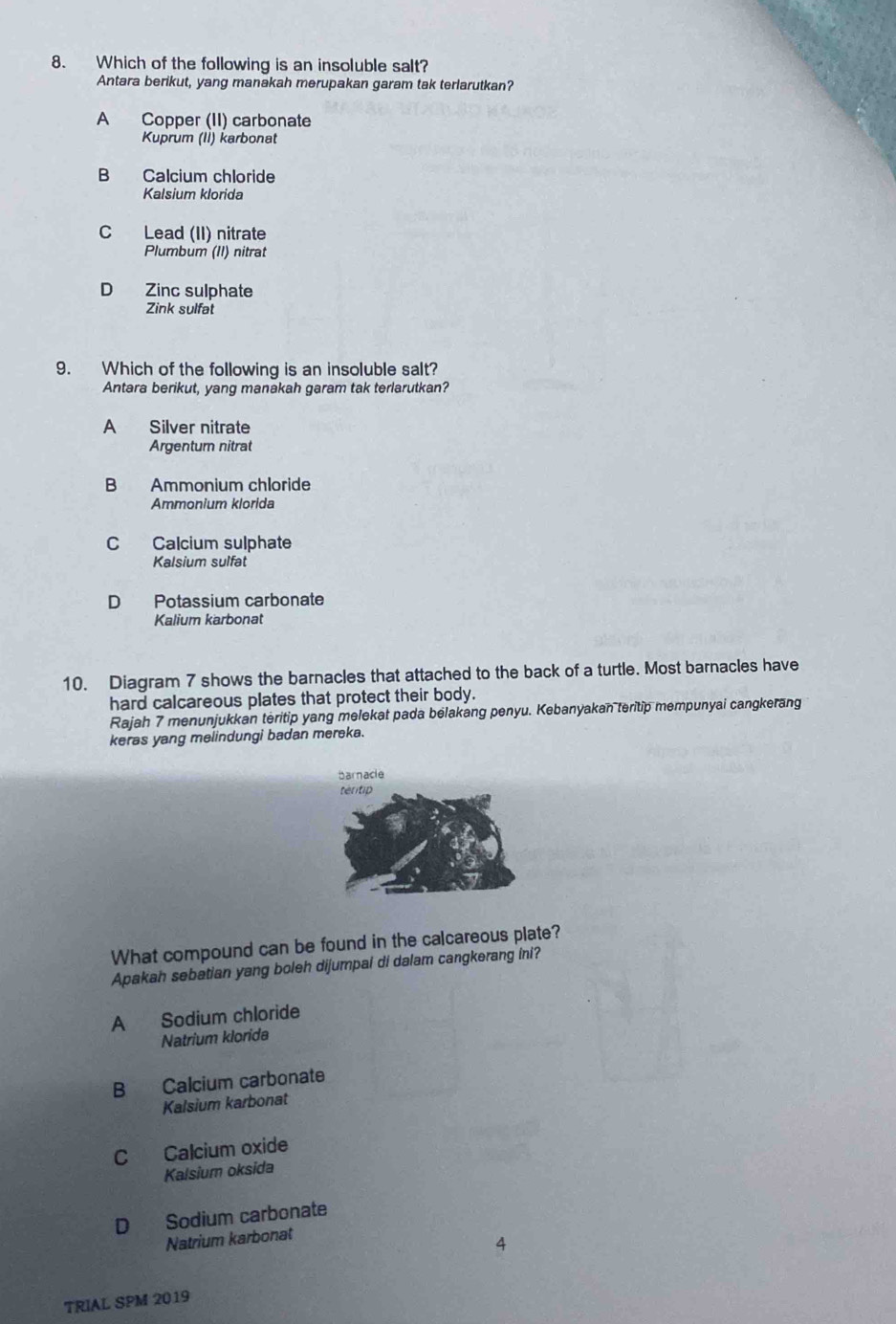 Which of the following is an insoluble salt?
Antara berikut, yang manakah merupakan garam tak terlarutkan?
A Copper (II) carbonate
Kuprum (Ii) karbonat
B Calcium chloride
Kalsium klorida
C Lead (II) nitrate
Plumbum (II) nitrat
D Zinc sulphate
Zink sulfat
9. Which of the following is an insoluble salt?
Antara berikut, yang manakah garam tak terlarutkan?
A Silver nitrate
Argentum nitrat
B Ammonium chloride
Ammonium klorida
C Calcium sulphate
Kalsium sulfat
D Potassium carbonate
Kalium karbonat
10. Diagram 7 shows the barnacles that attached to the back of a turtle. Most barnacles have
hard calcareous plates that protect their body.
Rajah 7 menunjukkan teritip yang melekat pada belakang penyu. Kebanyakan teritip mempunyai cangkerang
keras yang melindungi badan mereka.
What compound can be found in the calcareous plate?
Apakah sebatian yang boleh dijumpai di dalam cangkerang ini?
A Sodium chloride
Natrium klorida
B Calcium carbonate
Kalsium karbonat
C Calcium oxide
Kalsium oksida
D Sodium carbonate
Natrium karbonat
4
TRIAL SPM 2019