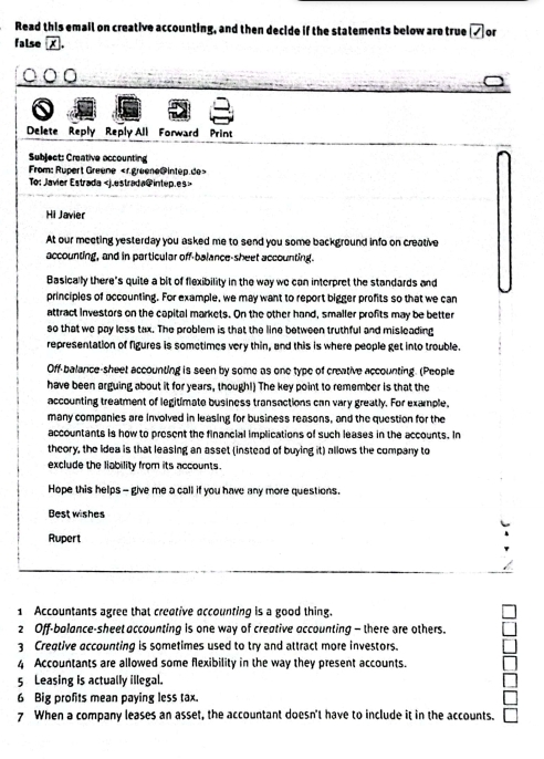 Read this email on creative accounting, and then decide if the statements below are true or 
false 
Delete Reply Reply All Forward Print 
Subject: Creative occounting 
From: Rupert Greene
To: Javier Estrada
Hi Javier 
At our meeting yesterday you asked me to send you some background info on creative 
accounting, and in particular off-balance-sheet accounting. 
Basically there's quite a bit of flexibility in the way we can interpret the standards and 
principles of occounting. For example, we may want to report bigger profits so that we can 
attract investors on the capital markets. On the other hand, smaller profits may be better 
so that we pay less tax. The problem is that the line between truthful and misleading 
representation of figures is sometimes very thin, and this is where people get into trouble. 
Off-balance-sheet accounting is seen by some as one type of creative accounting. (People 
have been arguing about it for years, though!) The key point to remember is that the 
accounting treatment of legitimate business transactions can vary greatly. For example, 
many companies are involved in leasing for business reasons, and the question for the 
accountants is how to present the financial implications of such leases in the accounts. In 
theory, the Idea is that leasing an asset (instead of buying it) allows the company to 
exclude the liability from its accounts. 
Hope this helps - give me a call if you have any more questions. 
Best wishes 
Rupert 
1 Accountants agree that creative accounting is a good thing. 
2 Off-bolance-sheet accounting is one way of creative accounting - there are others. 
3 Creative accounting is sometimes used to try and attract more investors. 
4 Accountants are allowed some flexibility in the way they present accounts 
5 Leasing is actually illegal. 
6 Big profits mean paying less tax. 
7 When a company leases an asset, the accountant doesn't have to include it in the accounts.