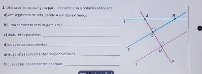 Utiliza as letras da figura para indicares: Usa a notação adequada 
a) um segmento de reta, sendo A um dos extremos _ 
b) uma semirreta com origem em C_ 
c) duas retas paralelas_ 
d) duas retas coincidentes_ 
e) duas retas concorrentes perpendiculares_ 
f) duas retas concorrentes oblíquas _