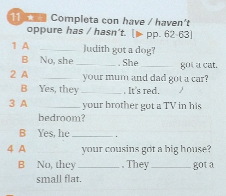 Completa con have / haven't 
oppure has / hasn’t. pp.62-63]
1 A _Judith got a dog? 
B No, she _. She_ 
got a cat. 
2 A _your mum and dad got a car? 
B Yes, they _. It’s red. 
3 A _your brother got a TV in his 
bedroom? 
B Yes, he_ 
. 
4 A _your cousins got a big house? 
B No, they _. They_ got a 
small flat.