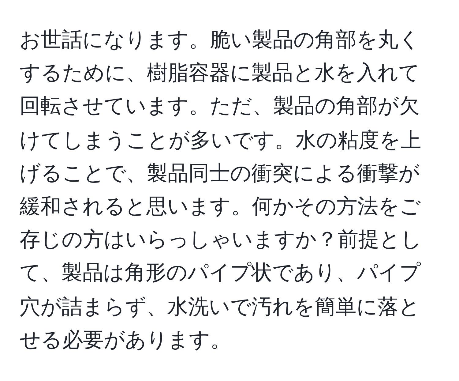 お世話になります。脆い製品の角部を丸くするために、樹脂容器に製品と水を入れて回転させています。ただ、製品の角部が欠けてしまうことが多いです。水の粘度を上げることで、製品同士の衝突による衝撃が緩和されると思います。何かその方法をご存じの方はいらっしゃいますか？前提として、製品は角形のパイプ状であり、パイプ穴が詰まらず、水洗いで汚れを簡単に落とせる必要があります。