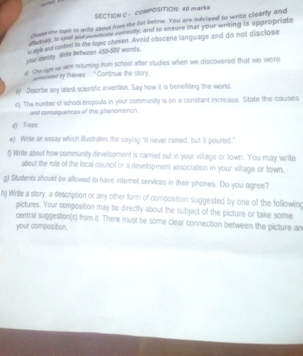 — 
SECTION C - cOMPOSITION: 40 marks 
ghoose one topic to write about from the list below. You are advised to write clearly and 
nectively, to spell and punctuate correctly, and to ensure that your writing is appropriate 
in style and content to the topic chosen. Avoid obscene language and do not disclose 
your identity. Write between 450-500 words. 
at "One night we were returning from school after studies when we discovered that we were 
eebunded by thieves ..." Continue the story. 
o Describe any latest scientific invention. Say how it is benefiting the world. 
c) The number of school dropouts in your community is on a constant increase. State the causes 
and consequences of this phenomenon 
d) Trees 
e) Write an essay which illustrates the saying "It never rained, but it poured." 
f) Write about how community development is carried out in your village or town. You may write 
about the role of the local council or a development association in your village or town. 
g) Students should be allowed to have internet services in their phones. Do you agree? 
h) Write a story, a description or any other form of composition suggested by one of the following 
pictures. Your composition may be directly about the subject of the picture or take some 
central suggestion(s) from it. There must be some clear connection between the picture an 
your composition.