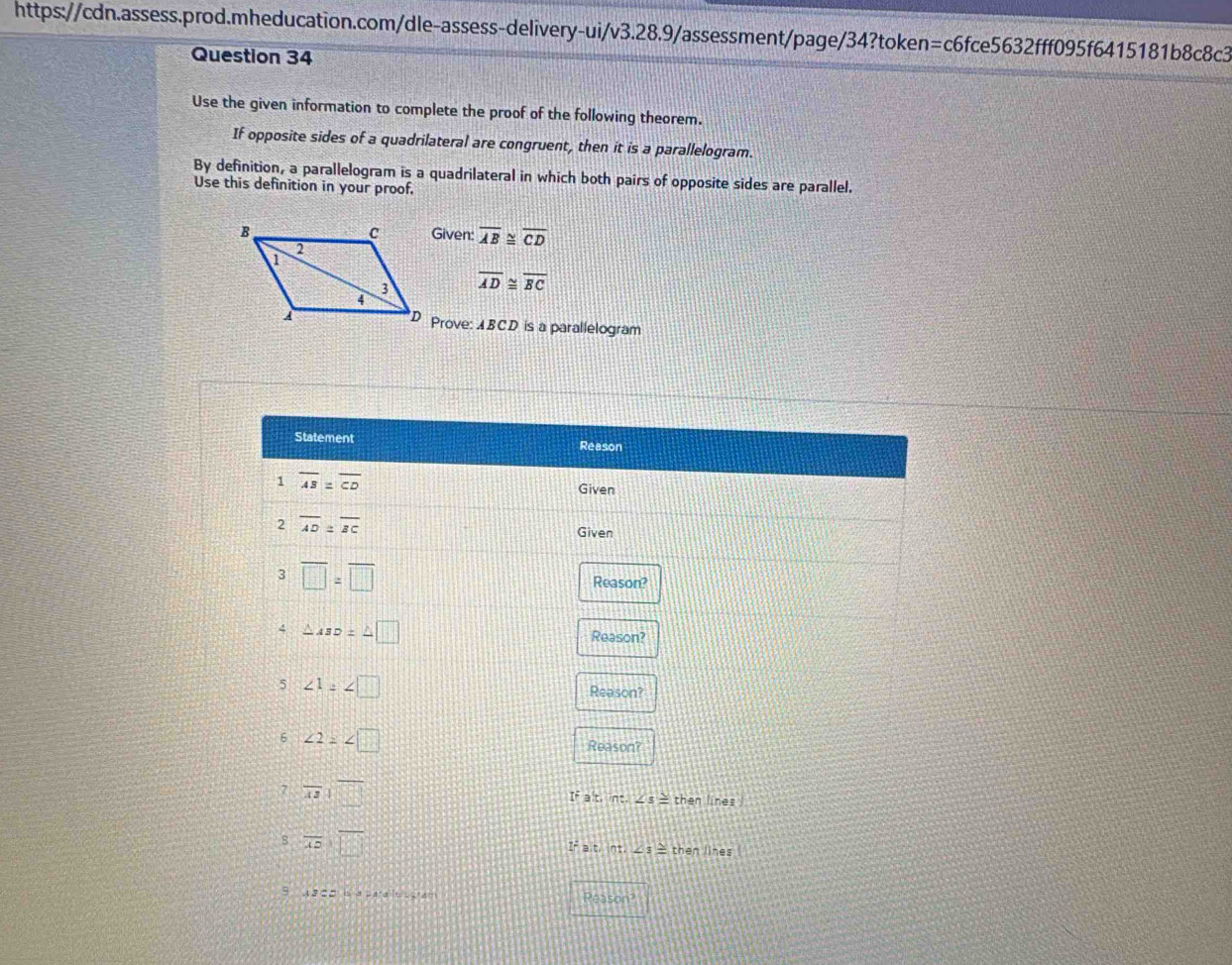 Use the given information to complete the proof of the following theorem. 
If opposite sides of a quadrilateral are congruent, then it is a parallelogram. 
By definition, a parallelogram is a quadrilateral in which both pairs of opposite sides are parallel. 
Use this definition in your proof. 
Given: overline AB≌ overline CD
overline AD≌ overline BC
Prove: ABCD is a parallelogram 
Statement Reason 
1 overline AB=overline CD
Given 
2 overline AD≌ overline BC Given 
3 overline □ =overline □ 
Reason? 
4 △ ABD=△ □ Reason? 
5 ∠ 1=∠ □
Reason? 
6 ∠ 2=∠ □ Reason? 
7 overline ABparallel overline □ 
IF alt ne.∠ s≌ then lines .
overline ADparallel overline □ 
Ir a.t,ot, ∠ s≌ then lines 
5 AB⊂ D Ia parae sgram Peason?