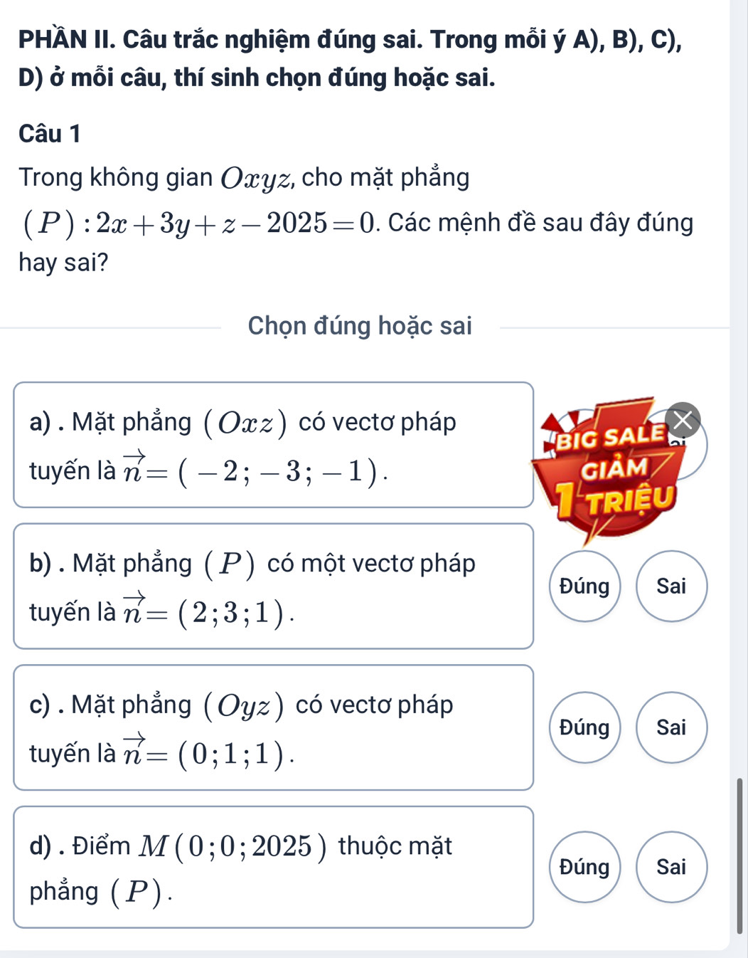 PHÄN II. Câu trắc nghiệm đúng sai. Trong mỗi ý A), B), C), 
D) ở mỗi câu, thí sinh chọn đúng hoặc sai. 
Câu 1 
Trong không gian Oxyz, cho mặt phẳng 
(P): 2x+3y+z-2025=0. Các mệnh đề sau đây đúng 
hay sai? 
Chọn đúng hoặc sai 
a) . Mặt phẳng (Оxz ) có vectơ pháp I 
biG SALE 
tuyến là vector n=(-2;-3;-1). GIảM 
triệu 
b) . Mặt phẳng ( P) có một vectơ pháp 
tuyến là vector n=(2;3;1). 
Đúng Sai 
c) . Mặt phẳng (Oyz ) có vectơ pháp 
tuyến là vector n=(0;1;1). 
Đúng Sai 
d) . Điểm M ( 0 ; 0; 202 5) thuộc mặt 
Đúng Sai 
phẳng (P).