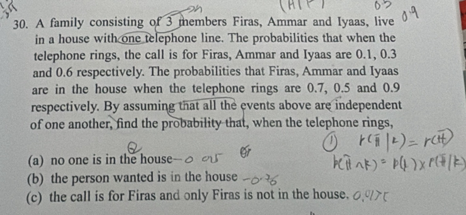 A family consisting of 3 members Firas, Ammar and Iyaas, live 
in a house with one telephone line. The probabilities that when the 
telephone rings, the call is for Firas, Ammar and Iyaas are 0.1, 0.3
and 0.6 respectively. The probabilities that Firas, Ammar and Iyaas 
are in the house when the telephone rings are 0.7, 0.5 and 0.9
respectively. By assuming that all the events above are independent 
of one another, find the probability that, when the telephone rings, 
(a) no one is in the house 
(b) the person wanted is in the house 
(c) the call is for Firas and only Firas is not in the house.