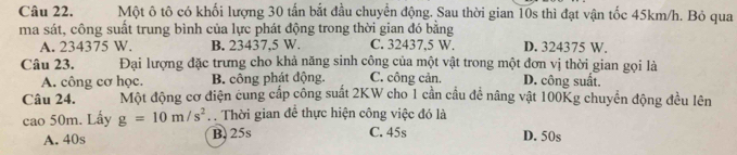 Một ô tô có khối lượng 30 tấn bắt đầu chuyển động. Sau thời gian 10s thì đạt vận tốc 45km/h. Bỏ qua
ma sát, công suất trung bình của lực phát động trong thời gian đó bằng
A. 234375 W. B. 23437.5 W. C. 32437,5 W. D. 324375 W.
Câu 23. Đại lượng đặc trưng cho khả năng sinh công của một vật trong một đơn vị thời gian gọi là
A. công cơ học. B. công phát động. C. công cản. D. công suất.
Câu 24. Một động cơ điện cung cấp công suất 2KW cho 1 cần cầu đề nâng vật 100Kg chuyển động đều lên
cao 50m. Lấy g=10m/s^2. Thời gian đề thực hiện công việc đó là
A. 40s B. 25s C. 45s D. 50s