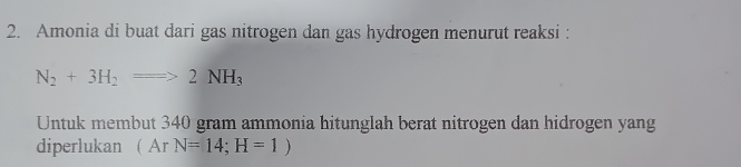 Amonia di buat dari gas nitrogen dan gas hydrogen menurut reaksi :
N_2+3H_2=>2NH_3
Untuk membut 340 gram ammonia hitunglah berat nitrogen dan hidrogen yang 
diperlukan ( Ar N=14;H=1)