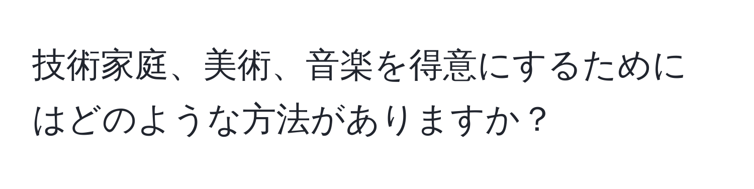 技術家庭、美術、音楽を得意にするためにはどのような方法がありますか？