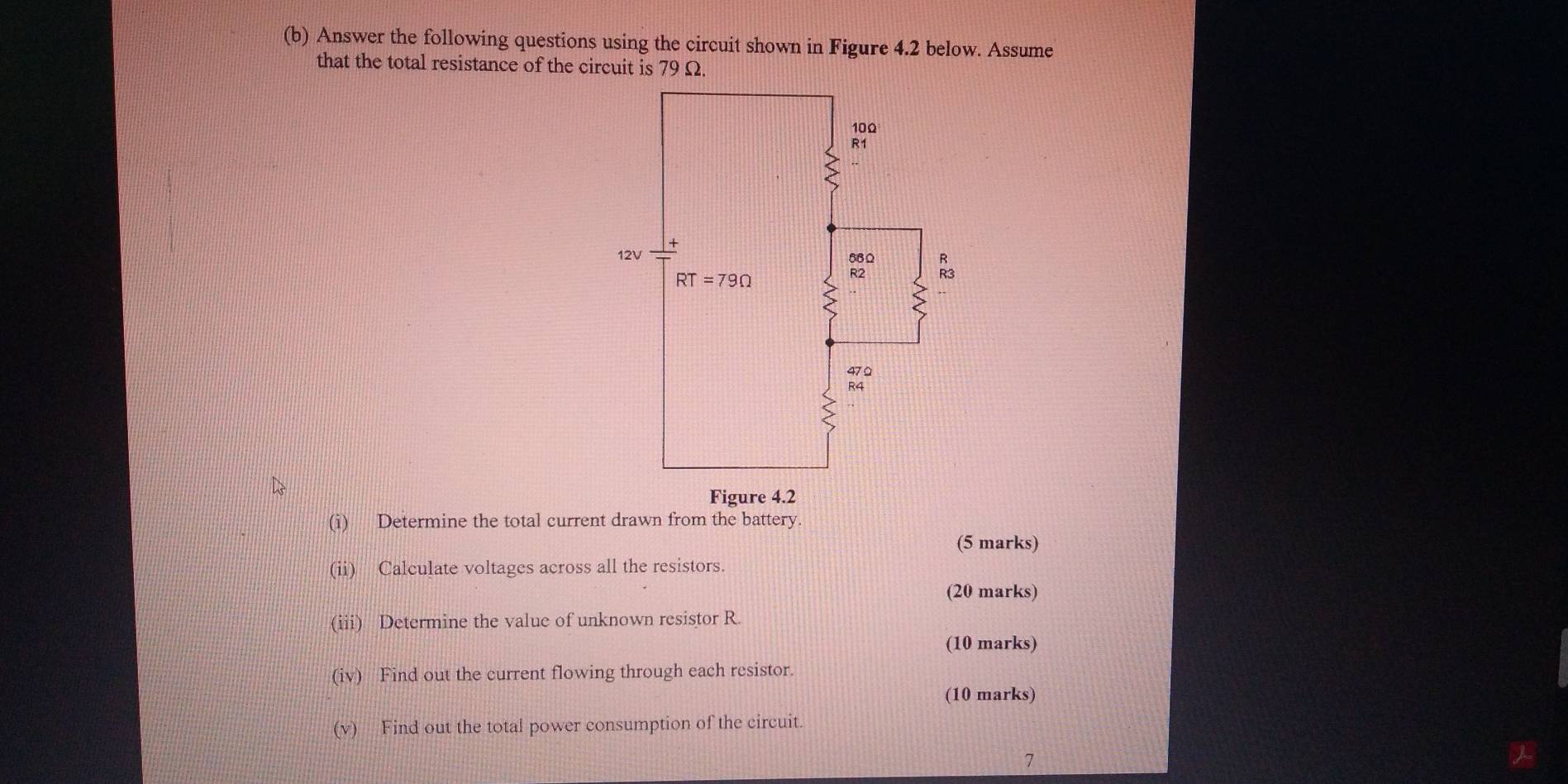 Answer the following questions using the circuit shown in Figure 4.2 below. Assume
that the total resistance of the circuit is 79 Ω.
(i) Determine the total current drawn from the battery
(5 marks)
(ii) Calculate voltages across all the resistors.
(20 marks)
(iii) Determine the value of unknown resistor R.
(10 marks)
(iv) Find out the current flowing through each resistor.
(10 marks)
(v) Find out the total power consumption of the circuit.
7