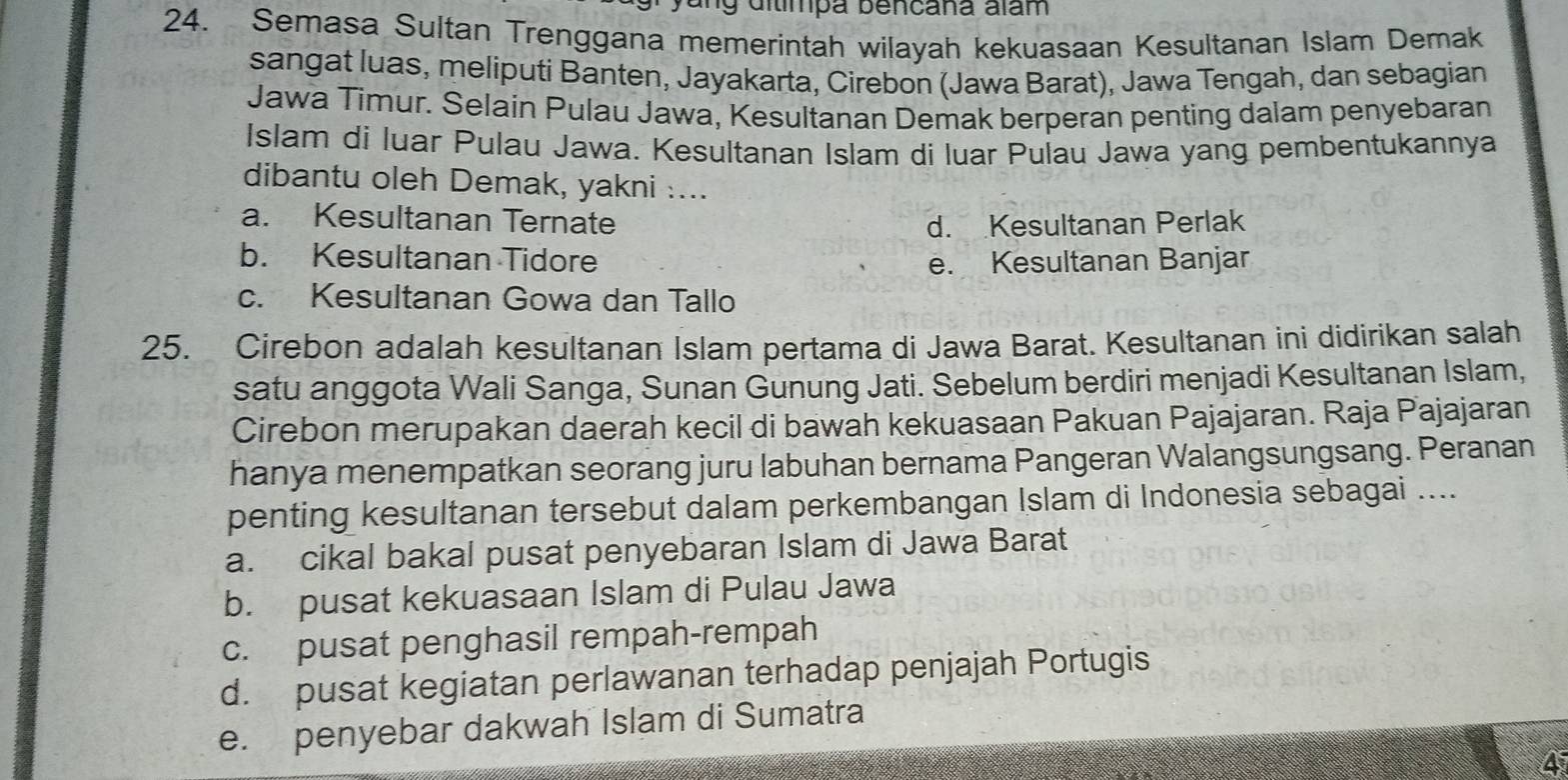 ng dítímpa bencana alam
24. Semasa Sultan Trenggana memerintah wilayah kekuasaan Kesultanan Islam Demak
sangat luas, meliputi Banten, Jayakarta, Cirebon (Jawa Barat), Jawa Tengah, dan sebagian
Jawa Timur. Selain Pulau Jawa, Kesultanan Demak berperan penting dalam penyebaran
Islam di luar Pulau Jawa. Kesultanan Islam di luar Pulau Jawa yang pembentukannya
dibantu oleh Demak, yakni :...
a. Kesultanan Ternate d. Kesultanan Perlak
b. Kesultanan Tidore e. Kesultanan Banjar
c. Kesultanan Gowa dan Tallo
25. Cirebon adalah kesultanan Islam pertama di Jawa Barat. Kesultanan ini didirikan salah
satu anggota Wali Sanga, Sunan Gunung Jati. Sebelum berdiri menjadi Kesultanan Islam,
Cirebon merupakan daerah kecil di bawah kekuasaan Pakuan Pajajaran. Raja Pajajaran
hanya menempatkan seorang juru labuhan bernama Pangeran Walangsungsang. Peranan
penting kesultanan tersebut dalam perkembangan Islam di Indonesia sebagai ....
a. cikal bakal pusat penyebaran Islam di Jawa Barat
b. pusat kekuasaan Islam di Pulau Jawa
c. pusat penghasil rempah-rempah
d. pusat kegiatan perlawanan terhadap penjajah Portugis
e. penyebar dakwah Islam di Sumatra