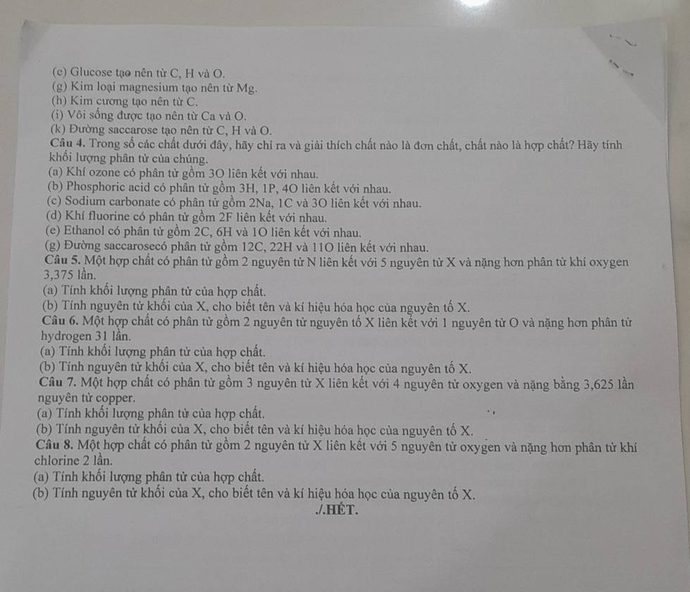 Glucose tạo nên từ C, H và O.
(g) Kim loại magnesium tạo nên từ Mg.
(h) Kim cương tạo nên từ C.
(i) Vôi sống được tạo nên từ Ca và O.
(k) Đường saccarose tạo nên từ C, H và O.
Câu 4. Trong số các chất dưới đây, hãy chỉ ra và giải thích chất nào là đơn chất, chất nào là hợp chất? Hãy tính
khổi lượng phân tử của chúng.
(a) Khí ozone có phân tử gồm 3O liên kết với nhau.
(b) Phosphoric acid có phân tử gồm 3H, 1P, 4O liên kết với nhau.
(c) Sodium carbonate có phân tử gồm 2Na, 1C và 3O liên kết với nhau.
(d) Khí fluorine có phân tử gồm 2F liên kết với nhau.
(e) Ethanol có phân tử gồm 2C, 6H và 1O liên kết với nhau.
(g) Đường saccarosecó phân tử gồm 12C, 22H và 11O liên kết với nhau.
Câu 5. Một hợp chất có phân tử gồm 2 nguyên tử N liên kết với 5 nguyên tử X và nặng hơn phân tử khí oxygen
3,375 lần.
(a) Tính khối lượng phân tử của hợp chất.
(b) Tính nguyên tử khối của X, cho biết tên và kí hiệu hóa học của nguyên tố X.
Câu 6. Một hợp chất có phân tử gồm 2 nguyên từ nguyên tố X liên kết với 1 nguyên tử O và nặng hơn phân từ
hydrogen 31 lần.
(a) Tính khối lượng phân tử của hợp chất.
(b) Tính nguyên tử khối của X, cho biết tên và kí hiệu hóa học của nguyên tố X.
Câu 7. Một hợp chất có phân tử gồm 3 nguyên tử X liên kết với 4 nguyên tử oxygen và nặng bằng 3,625 lần
nguyên tử copper.
(a) Tính khối lượng phân tử của hợp chất.
(b) Tính nguyên tử khối của X, cho biết tên và kí hiệu hóa học của nguyên tố X.
Câu 8. Một hợp chất có phân tử gồm 2 nguyên tử X liên kết với 5 nguyên tử oxygen và nặng hơn phân tử khí
chlorine 2 lần.
(a) Tính khối lượng phân tử của hợp chất.
(b) Tính nguyên tử khối của X, cho biết tên và kí hiệu hóa học của nguyên tố X.
./.HÉT.