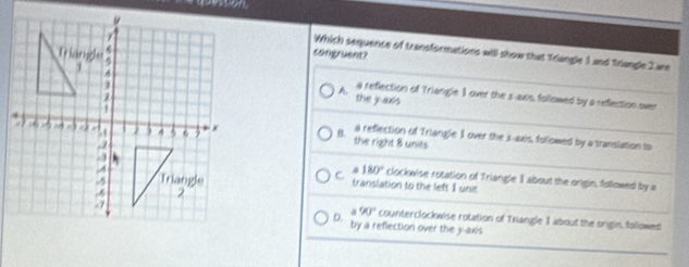 Which sequence of transformations will show that Triangle 1 and Triangle 2 ae
congruent?
a reflection of Triangle 1 over the s -axis, followed by a reflection over
A the j axs
a reflection of Triangle I over the i -axis, followed by a translation to
B. the right 8 units
C 180° clockwise rotation of Triangle I about the origin, followed by a
translation to the left I unit
90° counterclockwise rotation of Triangle 1 about the origin, followed
D. by a reflection over the y-axis