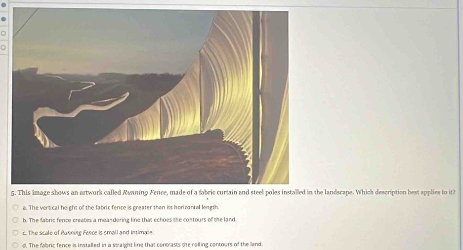 landscape. Which description best applies to it?
a. The vertical height of the fabric fence is greater than its horizontal length.
b. The fabric fence creates a meandering line that echoes the contours of the land.
c. The scale of Running Fence is small and intimate.
d. The fabric fence is installed in a straight line that contrasts the rolling contours of the land.