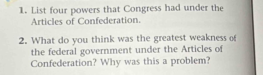 List four powers that Congress had under the 
Articles of Confederation. 
2. What do you think was the greatest weakness of 
the federal government under the Articles of 
Confederation? Why was this a problem?