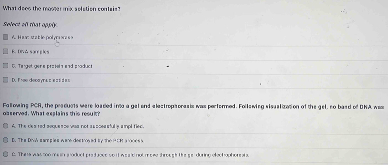 What does the master mix solution contain?
Select all that apply.
A. Heat stable polymerase
B. DNA samples
C. Target gene protein end product
D. Free deoxynucleotides
Following PCR, the products were loaded into a gel and electrophoresis was performed. Following visualization of the gel, no band of DNA was
observed. What explains this result?
A. The desired sequence was not successfully amplified.
B. The DNA samples were destroyed by the PCR process.
C. There was too much product produced so it would not move through the gel during electrophoresis.