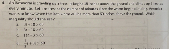 An inchworm is crawling up a tree. It begins 18 inches above the ground and climbs up 3 inches
every minute. Let t represent the number of minutes since the worm began climbing. Veronica
wants to know when the inch worm will be more than 60 inches above the ground. Which