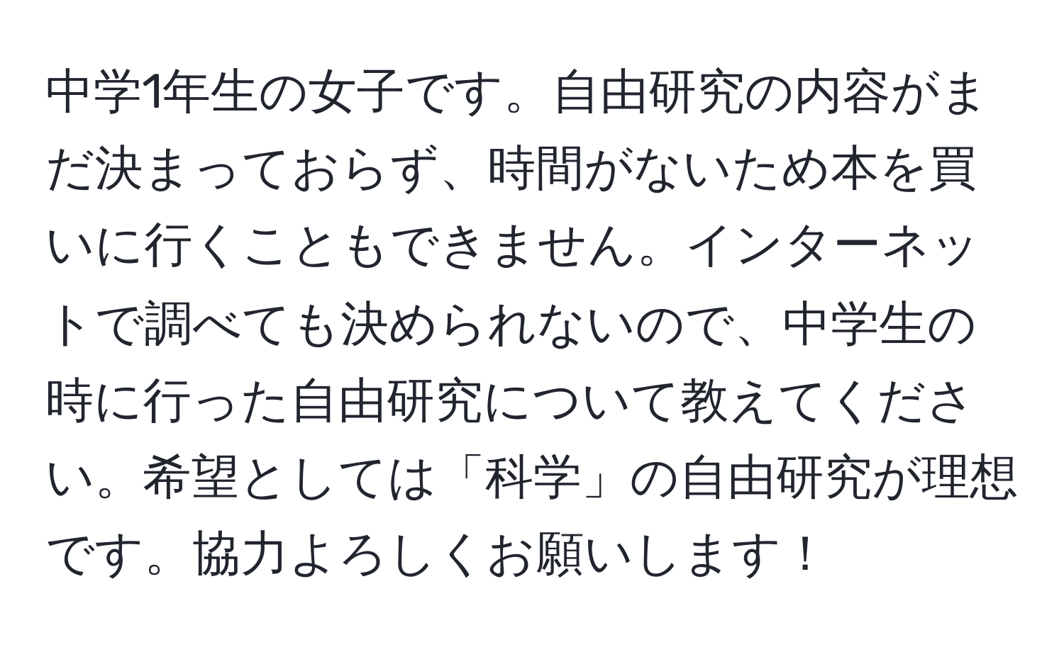 中学1年生の女子です。自由研究の内容がまだ決まっておらず、時間がないため本を買いに行くこともできません。インターネットで調べても決められないので、中学生の時に行った自由研究について教えてください。希望としては「科学」の自由研究が理想です。協力よろしくお願いします！