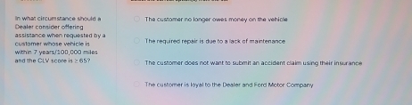 Dealer consider offering n what circumstance should a The custamer no langer owes money on the vehicle
customer whose vehicle is assistance when requested by a The required repair is due to a lack of maintenance
and the Ci V score within 7 years/'100,000 miles
is≥ 65 The customer does not want to submit an accident claim using their insur ance
The customer is loyal to the Dealer and Ford Motor Company