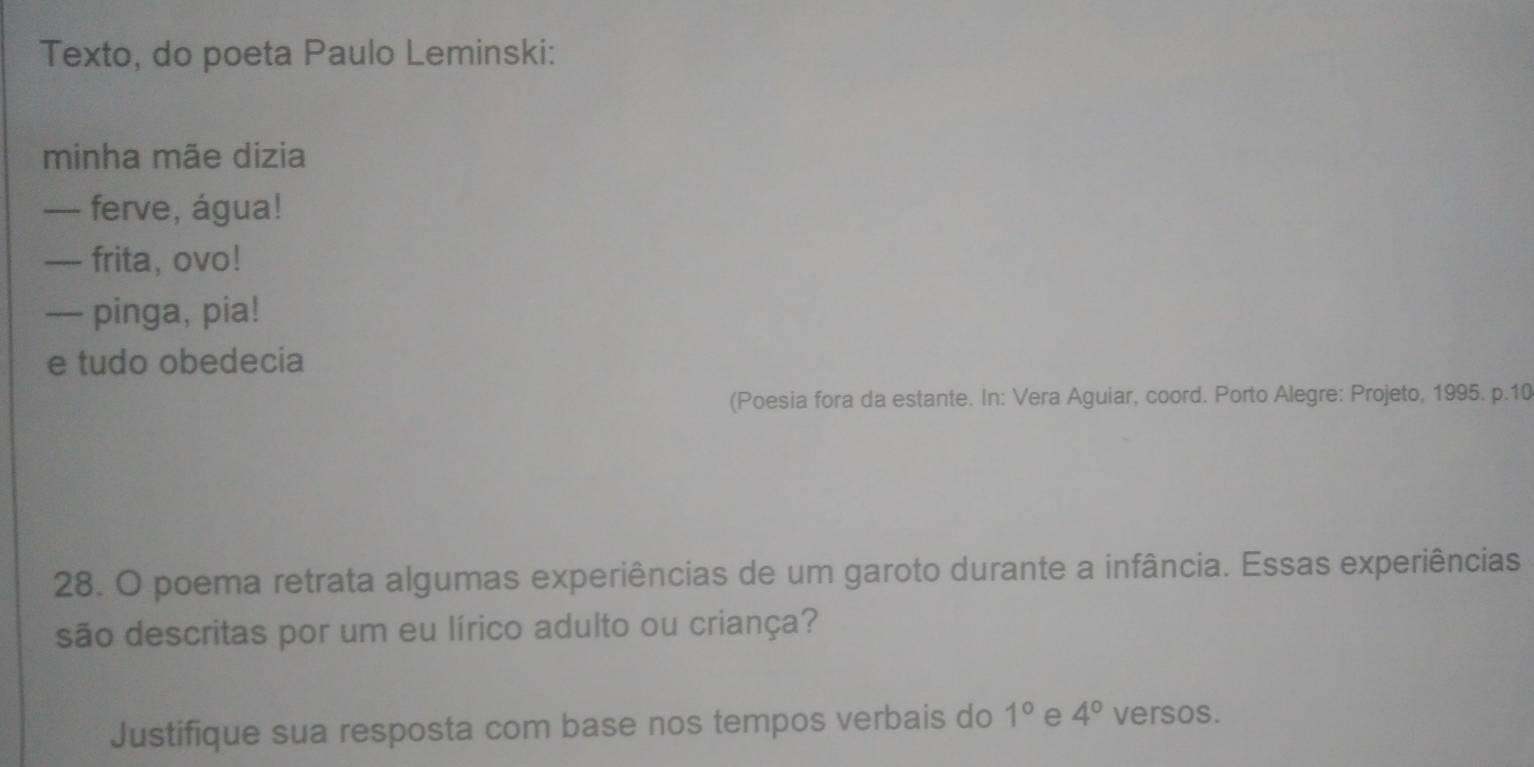 Texto, do poeta Paulo Leminski: 
minha mãe dizia 
— ferve, água! 
-- frita, ovo! 
— pinga, pia! 
e tudo obedecia 
(Poesia fora da estante. In: Vera Aguiar, coord. Porto Alegre: Projeto, 1995. p.10 
28. O poema retrata algumas experiências de um garoto durante a infância. Essas experiências 
são descritas por um eu lírico adulto ou criança? 
Justifique sua resposta com base nos tempos verbais do 1° e 4° versos.