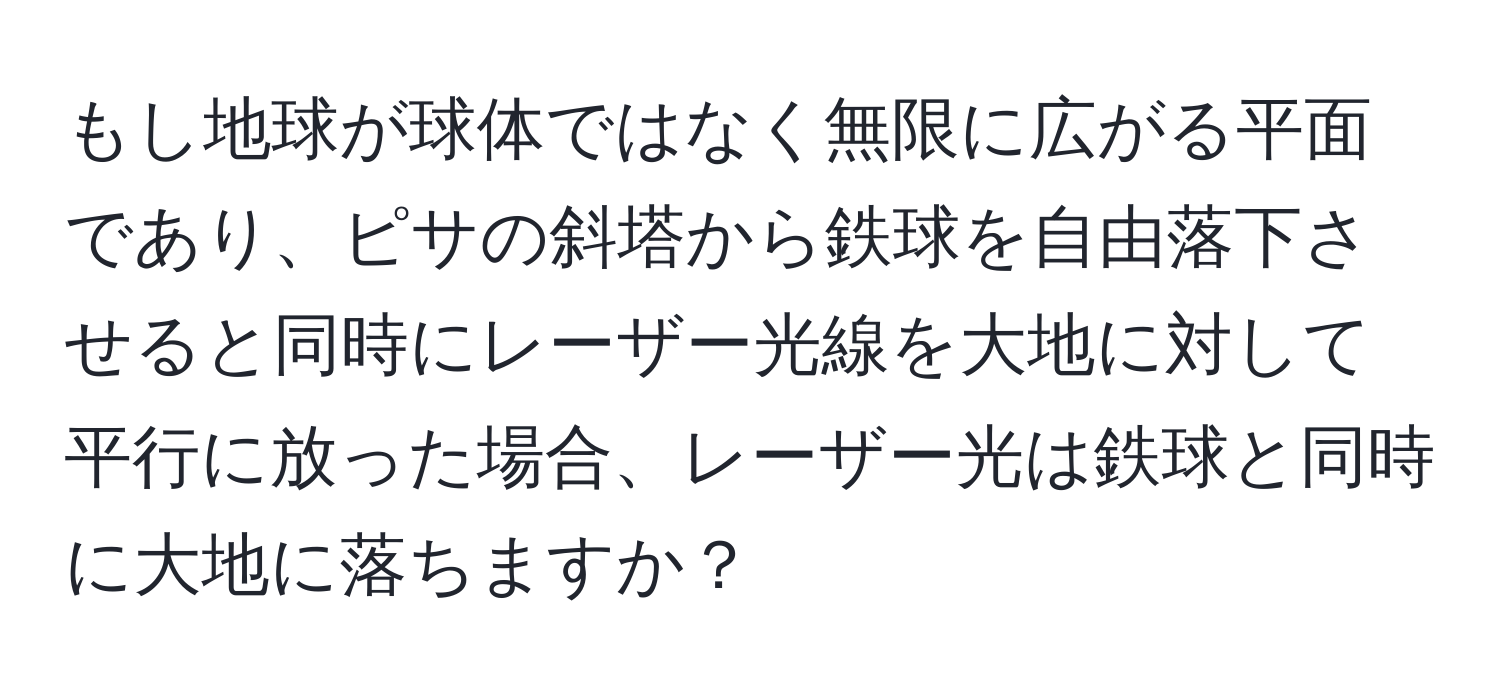 もし地球が球体ではなく無限に広がる平面であり、ピサの斜塔から鉄球を自由落下させると同時にレーザー光線を大地に対して平行に放った場合、レーザー光は鉄球と同時に大地に落ちますか？