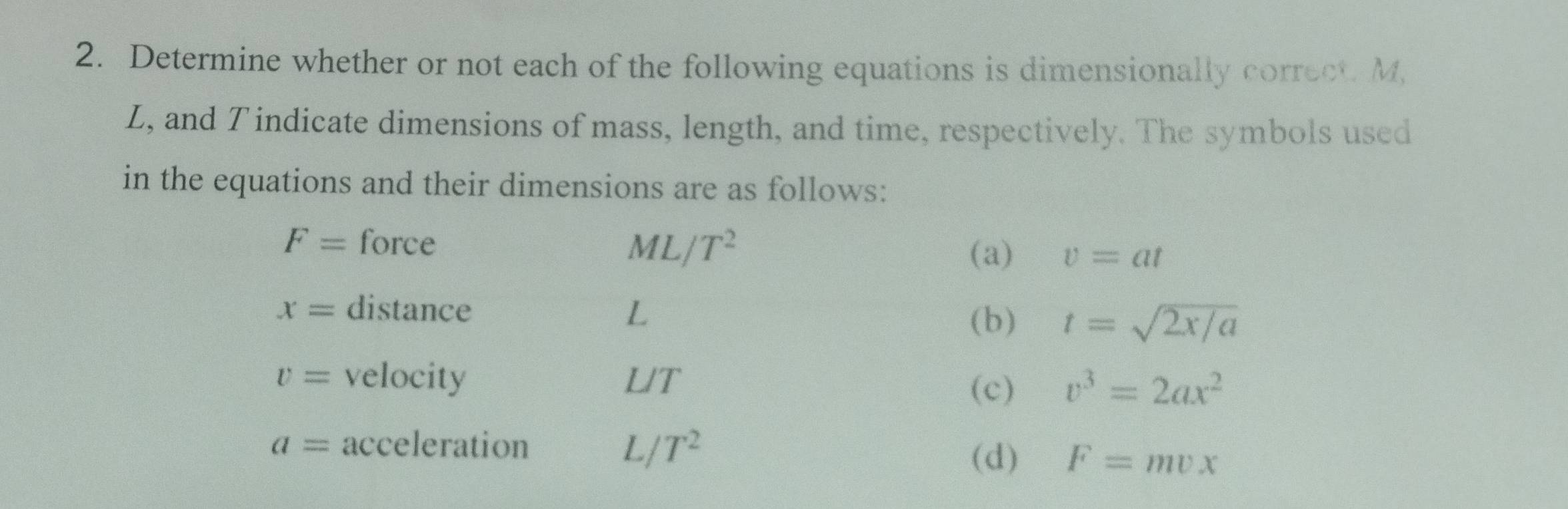 Determine whether or not each of the following equations is dimensionally correct. M,
Z, and T indicate dimensions of mass, length, and time, respectively. The symbols used
in the equations and their dimensions are as follows:
F= force ML/ T^2 (a) v=at
x= distance L
(b) t=sqrt(2x/a)
v= velocity LT
(c) v^3=2ax^2
a= acceleration L /T^2
(d) F=mvx