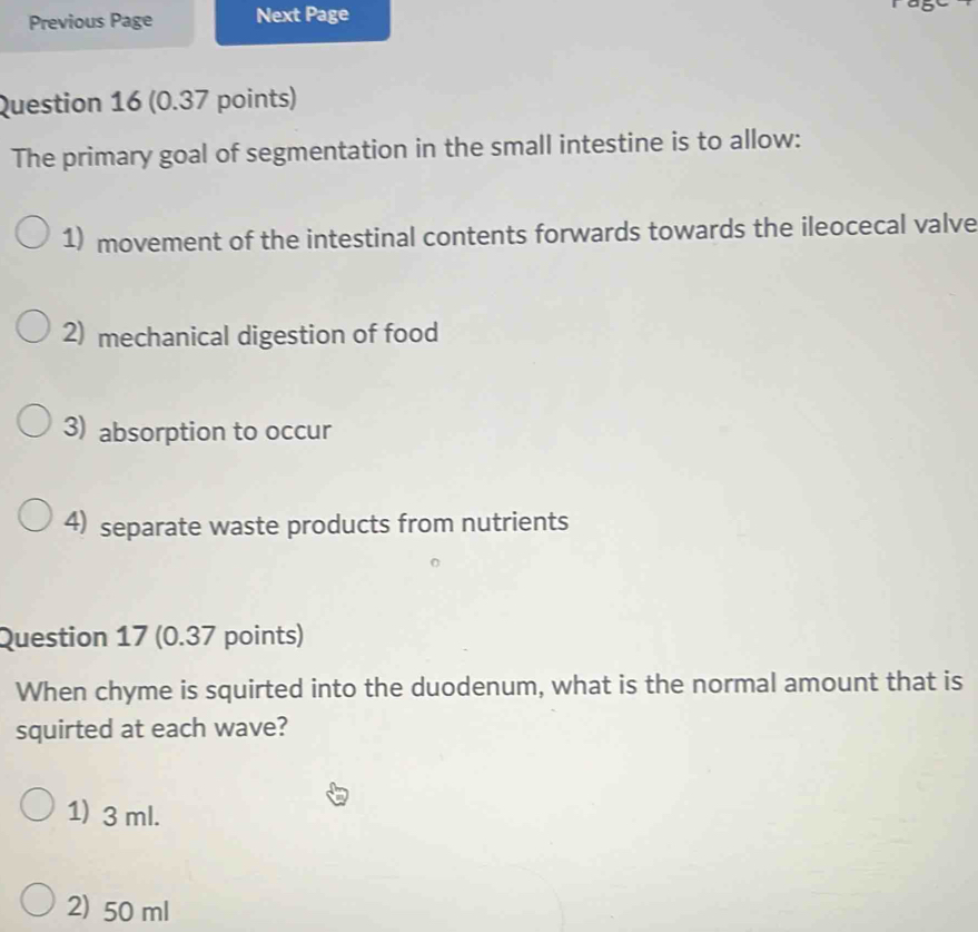 Previous Page Next Page
Question 16 (0.37 points)
The primary goal of segmentation in the small intestine is to allow:
1) movement of the intestinal contents forwards towards the ileocecal valve
2) mechanical digestion of food
3) absorption to occur
4) separate waste products from nutrients
Question 17 (0.37 points)
When chyme is squirted into the duodenum, what is the normal amount that is
squirted at each wave?
1) 3 ml.
2) 50 ml