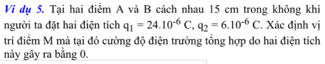 Ví dụ 5. Tại hai điểm A và B cách nhau 15 cm trong không khí 
người ta đặt hai điện tích q_1=24.10^(-6)C, q_2=6.10^(-6)C. Xác định vị 
trí điểm M mà tại đó cường độ điện trường tổng hợp do hai điện tích 
này gây ra bằng 0.