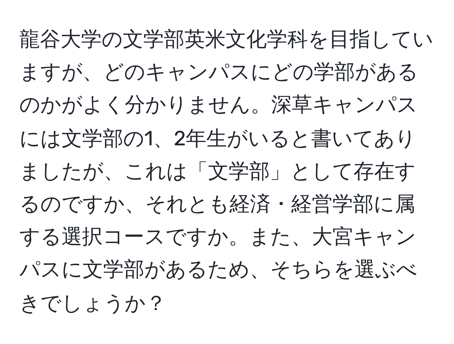 龍谷大学の文学部英米文化学科を目指していますが、どのキャンパスにどの学部があるのかがよく分かりません。深草キャンパスには文学部の1、2年生がいると書いてありましたが、これは「文学部」として存在するのですか、それとも経済・経営学部に属する選択コースですか。また、大宮キャンパスに文学部があるため、そちらを選ぶべきでしょうか？