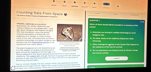 (0
READY READ RESPOND REFLECT WRITE STRETICH
Counting Rats From Space 10-90 NOTES VOCABLS ARV
Life Science Studiew: Energy and Relationships in Esnaystems
QUESTION 7 7/8
FRESNO, California (Achieve3000.Which of these should not be included in a summary of this
September 30, 2022). California's San
Joaquin Valley is a dry, grassy plain. Longarticle?
ago, giant kangaroo rats helped managed
this vast ecosyster. Now, the greatlyA. Scientists are turning to satellite technology to count
reduced population of these tiny eco-
engineers is in danger. In order to keepkangaroo rats.
track of the rats, scientists have turned to B. Tim Bean works at the California Polytechnic State
satellite technology. And giant kangaroo ratUniversity.
became the first endangered species to be
monitored from outer space. AP Photol Joha Rose : Unnert Catrisã Pelnra C. Other endangered szecies on the Carrizo Plain depend on
The giant kangaroo rat is so named because
it is the largest of its genus and because it the populations of endangered pan Scienrsm are planing to monitor the existence of the rats for survival.
gets around by hopping on its hind legs. It is kangaroo raf va samle D. The rat populations are being harmed by climate change
keenly adapted to the desert-grassland environment of south-central and human activity.
California. This rodent gets enough moisture to survive from the seeds and
becoming unpredictable. grasses it eats. But the environment for which the ral is so well suited is SUBMIT
Due to climate change, the San Joaquín Valley now experiences extreme
rainfall and drought events. Higher-than-usual rainfall promotes the gowth
of taller, non-native grasses. These overrun the shorler grasses which these