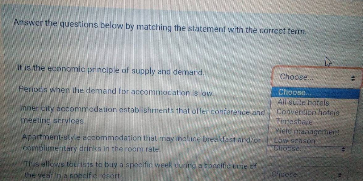 Answer the questions below by matching the statement with the correct term.
It is the economic principle of supply and demand. Choose...
Periods when the demand for accommodation is low. Choose.
All suite hotels
Inner city accommodation establishments that offer conference and Convention hotels
meeting services. Timeshare
Yield management
Apartment-style accommodation that may include breakfast and/or Low season
complimentary drinks in the room rate. Choose a
This allows tourists to buy a specific week during a specific time of
the year in a specific resort.
Choose