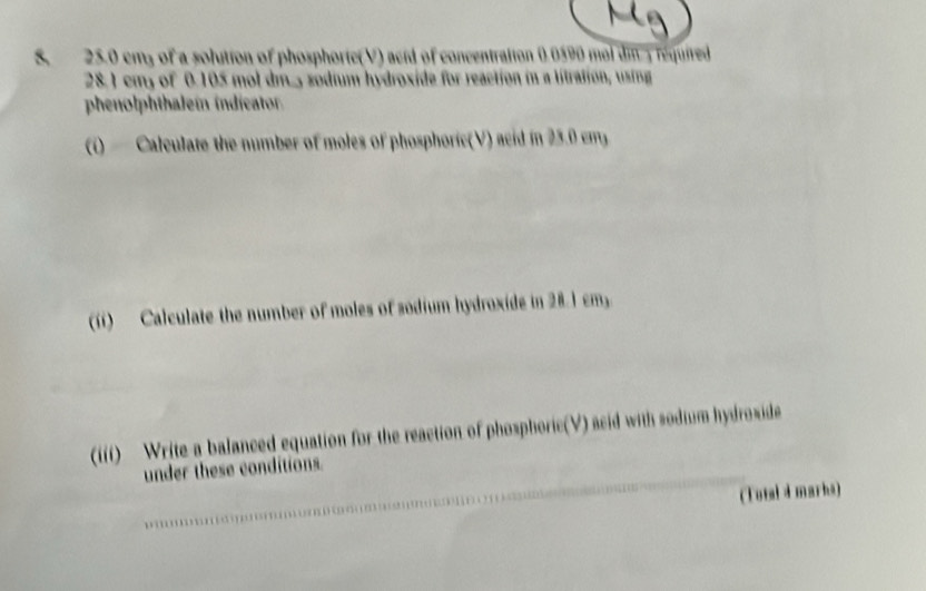 25.0 cms of a solution of phosphoric(V) acid of concentration 0.0590 mol din y required
28. 1 cmy of 0.105 mol dm., sodium hydroxide for reaction in a litration, using 
phenolphthaleín indicator 
(i) Calculate the number of moles of phosphoric(V) acid in 25.0 cm
(i) Calculate the number of moles of sodium hydroxide in 28.1 cm, 
(iii) Write a balanced equation for the reaction of phosphoric(V) acid with sodium hydroxide 
under these conditions. 
(Tutal d marks)