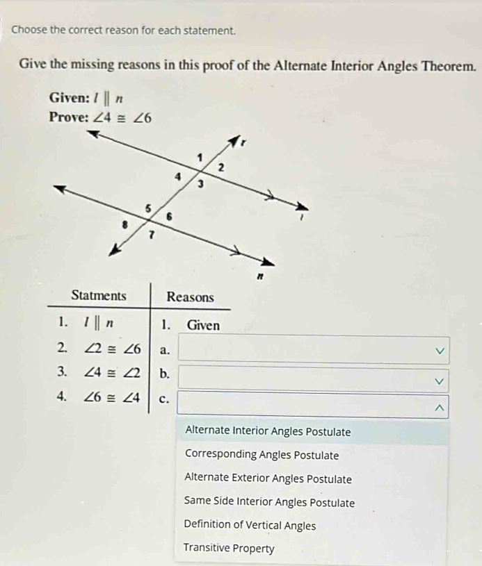 Choose the correct reason for each statement.
Give the missing reasons in this proof of the Alternate Interior Angles Theorem.
Given: lparallel n
Prove: ∠ 4≌ ∠ 6
Statments Reasons
1. l||n 1. Given
/
2. ∠ 2≌ ∠ 6 a. □ □ 
3. ∠ 4≌ ∠ 2 b. □. 
4. ∠ 6≌ ∠ 4 c. □
Alternate Interior Angles Postulate
Corresponding Angles Postulate
Alternate Exterior Angles Postulate
Same Side Interior Angles Postulate
Definition of Vertical Angles
Transitive Property