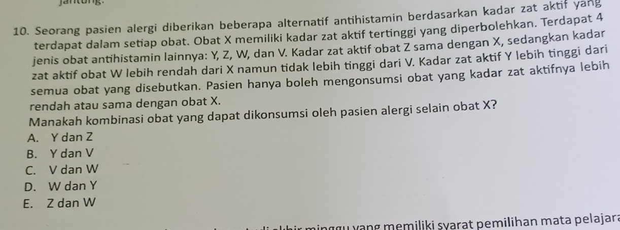 jantong
10. Seorang pasien alergi diberikan beberapa alternatif antihistamin berdasarkan kadar zat aktif yang
terdapat dalam setiap obat. Obat X memiliki kadar zat aktif tertinggi yang diperbolehkan. Terdapat 4
jenis obat antihistamin lainnya: Y, Z, W, dan V. Kadar zat aktif obat Z sama dengan X, sedangkan kadar
zat aktif obat W lebih rendah dari X namun tidak lebih tinggi dari V. Kadar zat aktif Y lebih tinggi dari
semua obat yang disebutkan. Pasien hanya boleh mengonsumsi obat yang kadar zat aktifnya lebih
rendah atau sama dengan obat X.
Manakah kombinasi obat yang dapat dikonsumsi oleh pasien alergi selain obat X?
A. Y dan Z
B. Y dan V
C. V dan W
D. W dan Y
E. Z dan W
minggu yang memiliki syarat pemilihan mata pelajar: