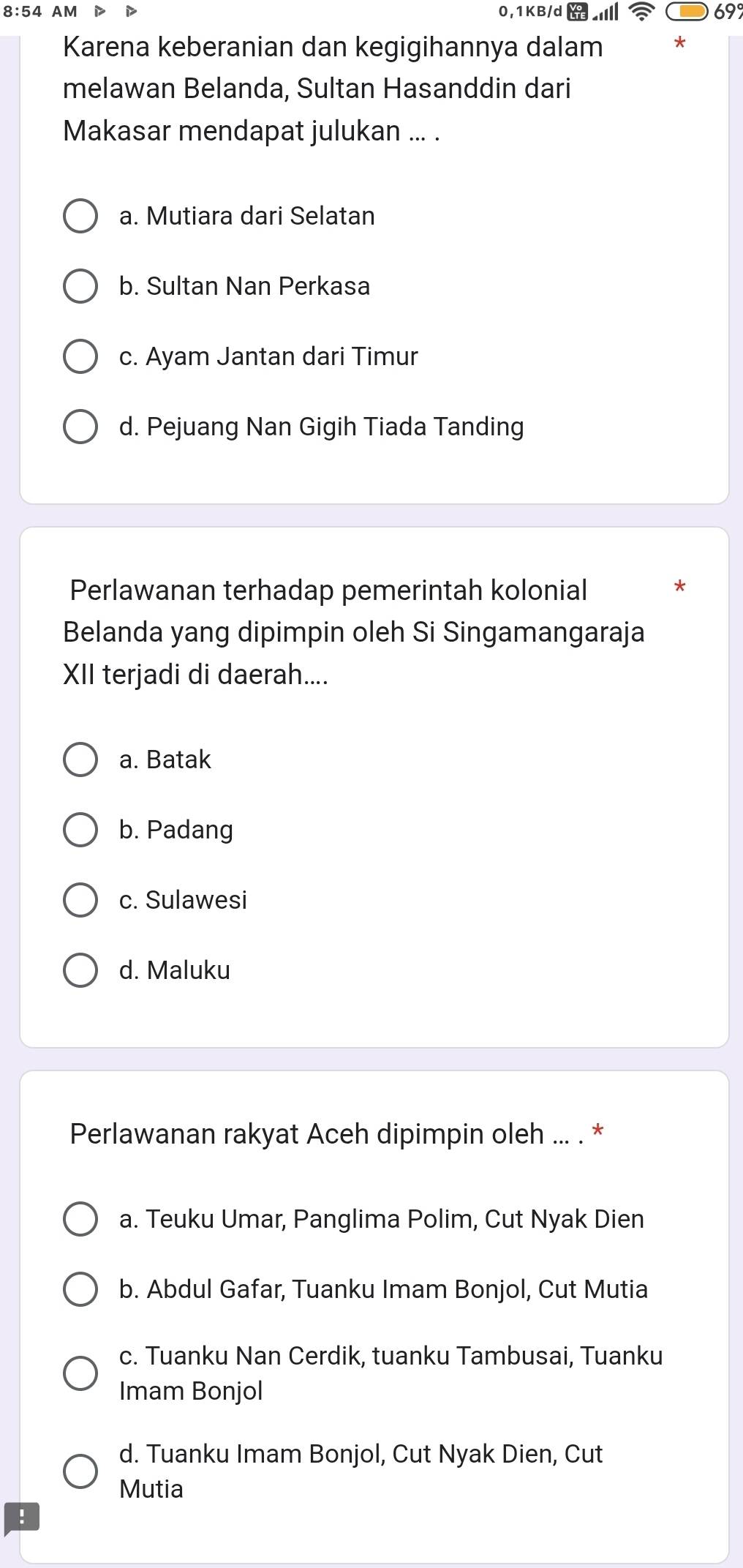 69°
Karena keberanian dan kegigihannya dalam
melawan Belanda, Sultan Hasanddin dari
Makasar mendapat julukan ... .
a. Mutiara dari Selatan
b. Sultan Nan Perkasa
c. Ayam Jantan dari Timur
d. Pejuang Nan Gigih Tiada Tanding
Perlawanan terhadap pemerintah kolonial
Belanda yang dipimpin oleh Si Singamangaraja
XII terjadi di daerah....
a. Batak
b. Padang
c. Sulawesi
d. Maluku
Perlawanan rakyat Aceh dipimpin oleh ... . *
a. Teuku Umar, Panglima Polim, Cut Nyak Dien
b. Abdul Gafar, Tuanku Imam Bonjol, Cut Mutia
c. Tuanku Nan Cerdik, tuanku Tambusai, Tuanku
Imam Bonjol
d. Tuanku Imam Bonjol, Cut Nyak Dien, Cut
Mutia
: