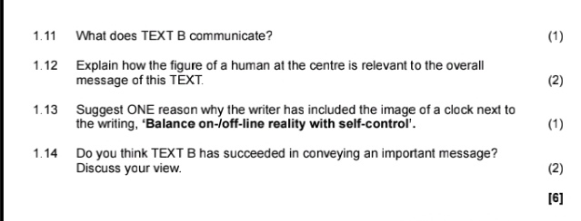 1.11 What does TEXT B communicate? (1) 
1.12 Explain how the figure of a human at the centre is relevant to the overall 
message of this TEXT. (2) 
1.13 Suggest ONE reason why the writer has included the image of a clock next to (1) 
the writing, ‘Balance on-/off-line reality with self-control’. 
1.14 Do you think TEXT B has succeeded in conveying an important message? (2) 
Discuss your view. 
[6]