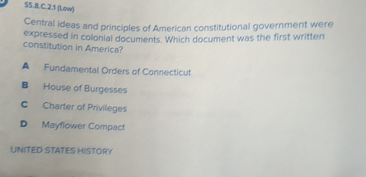 SS.8.C.2.1 (Low)
Central ideas and principles of American constitutional government were
expressed in colonial documents. Which document was the first written
constitution in America?
A Fundamental Orders of Connecticut
B House of Burgesses
C Charter of Privileges
D Mayflower Compact
UNITED STATES HISTORY