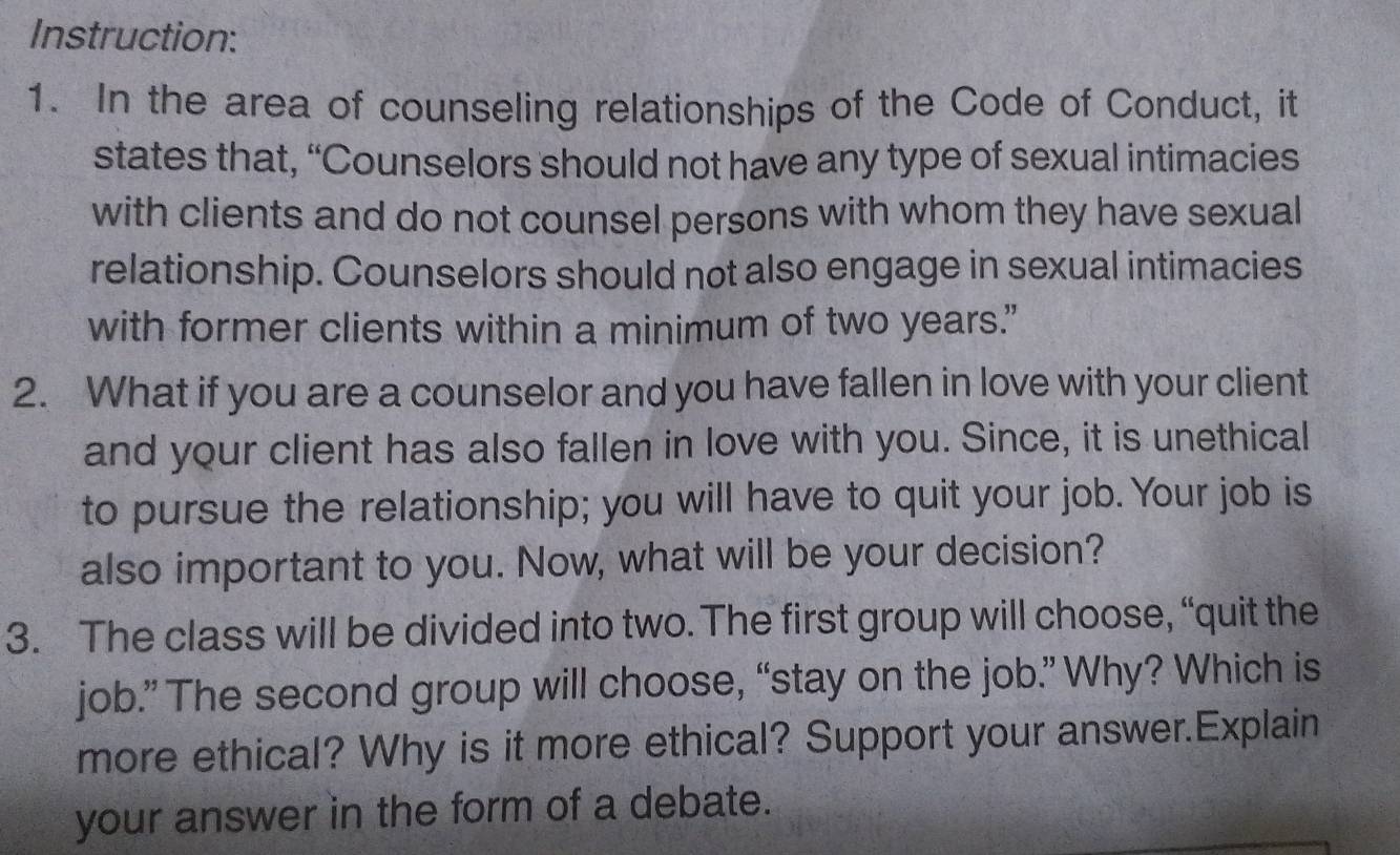 Instruction: 
1. In the area of counseling relationships of the Code of Conduct, it 
states that, “Counselors should not have any type of sexual intimacies 
with clients and do not counsel persons with whom they have sexual 
relationship. Counselors should not also engage in sexual intimacies 
with former clients within a minimum of two years." 
2. What if you are a counselor and you have fallen in love with your client 
and your client has also fallen in love with you. Since, it is unethical 
to pursue the relationship; you will have to quit your job. Your job is 
also important to you. Now, what will be your decision? 
3. The class will be divided into two. The first group will choose, “quit the 
job.” The second group will choose, “stay on the job.” Why? Which is 
more ethical? Why is it more ethical? Support your answer.Explain 
your answer in the form of a debate.