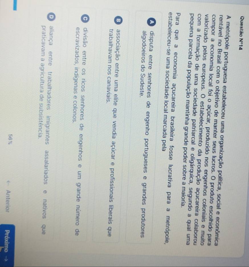 Questão N° 14
A metrópole portuguesa estabeleceu uma organização política, social e econômica
rentável no Brasil com o objetivo de manter seus lucros. O produto escolhido para
compor a economia local foi o açúcar, produzido nos engenhos coloniais e muito
valorizado pelos europeus. O estabelecimento da produção açucareira colaborou
com a formação de uma sociedade patriarcal e oligárquica, segundo a qual uma
pequena parcela da população mantinha grande poder sobre a maioria.
Para que a economia açucareira brasileira fosse lucrativa para a metrópole,
estabeleceu-se uma sociedade local marcada pela
disputa entre senhores de engenho portugueses e grandes produtores
algodoeiros do Sudeste.
E associação entre uma elite que vendia açúcar e profissionais liberais que
trabalhavam nos canaviais.
O divisão entre os ricos senhores de engenhos e um grande número de
escravizados, indígenas e colonos.
D aliança entre trabalhadores imigrantes assalariados e nativos que
praticavam a agricultura de subsistência.
56% Anterior Próximo →