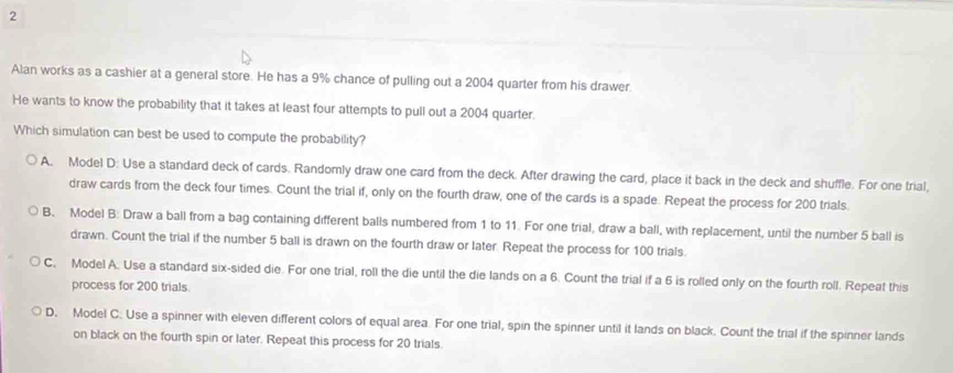 Alan works as a cashier at a general store. He has a 9% chance of pulling out a 2004 quarter from his drawer.
He wants to know the probability that it takes at least four attempts to pull out a 2004 quarter.
Which simulation can best be used to compute the probability?
A. Model D: Use a standard deck of cards. Randomly draw one card from the deck. After drawing the card, place it back in the deck and shuffle. For one trial,
draw cards from the deck four times. Count the trial if, only on the fourth draw, one of the cards is a spade. Repeat the process for 200 trials.
B. Model B: Draw a ball from a bag containing different balls numbered from 1 to 11. For one trial, draw a ball, with replacement, until the number 5 ball is
drawn. Count the trial if the number 5 ball is drawn on the fourth draw or later. Repeat the process for 100 trials.
C, Model A. Use a standard six-sided die. For one trial, roll the die until the die lands on a 6. Count the trial if a 6 is rolled only on the fourth roll. Repeat this
process for 200 trials.
D. Model C. Use a spinner with eleven different colors of equal area. For one trial, spin the spinner until it lands on black. Count the trial if the spinner lands
on black on the fourth spin or later. Repeat this process for 20 trials.