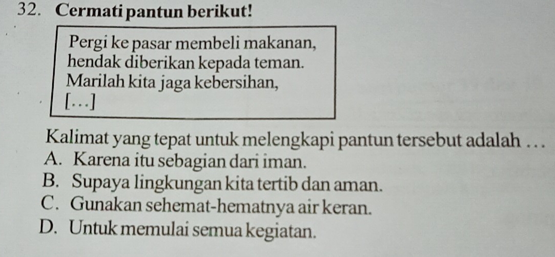 Cermati pantun berikut!
Pergi ke pasar membeli makanan,
hendak diberikan kepada teman.
Marilah kita jaga kebersihan,
[.]
Kalimat yang tepat untuk melengkapi pantun tersebut adalah . .
A. Karena itu sebagian dari iman.
B. Supaya lingkungan kita tertib dan aman.
C. Gunakan sehemat-hematnya air keran.
D. Untuk memulai semua kegiatan.