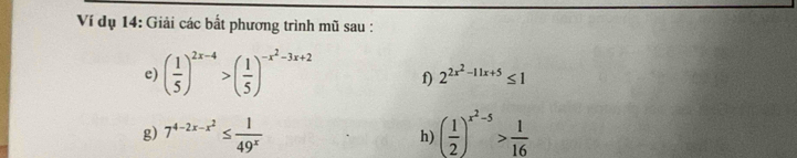 Ví dụ 14: Giải các bất phương trình mũ sau : 
e) ( 1/5 )^2x-4>( 1/5 )^-x^2-3x+2 f) 2^(2x^2)-11x+5≤ 1
g) 7^(4-2x-x^2)≤  1/49^x  ( 1/2 )^x^2-5> 1/16 
h)